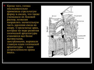 Кроме того, готика последовательно применяла стрельчатую форму в сводах, что также уменьшало их боковой распор, позволяя направлять значительную часть давления свода на опору. Стрельчатые арки, которые по мере развития готической архитектуры становятся все более вытянутыми, заостренными, выражали главную идею готической архитектуры — идею устремленности храма ввысь. 