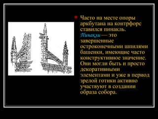 Часто на месте опоры аркбутана на контрфорс ставился пинакль.  Пинакли  — это завершенные остроконечными шпилями башенки, имеющие часто конструктивное значение. Они могли быть и просто декоративными элементами и уже в период зрелой готики активно участвуют в создании образа собора.  