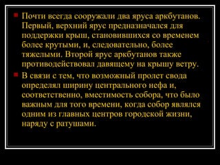 Почти всегда сооружали два яруса аркбутанов. Первый, верхний ярус предназначался для поддержки крыш, становившихся со временем более крутыми, и, следовательно, более тяжелыми. Второй ярус аркбутанов также противодействовал давящему на крышу ветру. В связи с тем, что возможный пролет свода определял ширину центрального нефа и, соответственно, вместимость собора, что было важным для того времени, когда собор являлся одним из главных центров городской жизни, наряду с ратушами. 