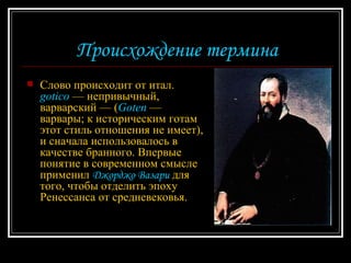 Происхождение термина Слово происходит от итал.  gotico  — непривычный, варварский — ( Goten  — варвары; к историческим готам этот стиль отношения не имеет), и сначала использовалось в качестве бранного. Впервые понятие в современном смысле применил  Джорджо Вазари  для того, чтобы отделить эпоху Ренессанса от средневековья.  