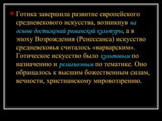 Готика завершила развитие европейского средневекового искусства, возникнув  на основе достижений романской культуры , а в эпоху Возрождения (Ренессанса) искусство средневековья считалось «варварским». Готическое искусство было  культовым  по назначению и  религиозным  по тематике. Оно обращалось к высшим божественным силам, вечности, христианскому мировоззрению.  