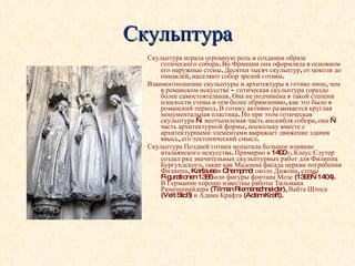 Скульптура Скульптура играла огромную роль в создании образа готического собора. Во Франции она оформляла в основном его наружные стены. Десятки тысяч скульптур, от цоколя до пинаклей, населяют собор зрелой готики. Взаимоотношение скульптуры и архитектуры в готике иное, чем в романском искусстве -  готическая скульптура гораздо более самостоятельная. Она не подчинена в такой степени плоскости стены и тем более обрамлению, как это было в романский период. В готику активно развивается круглая монументальная пластика. Но при этом готическая скульптура — неотъемлемая часть ансамбля собора, она — часть архитектурной формы, поскольку вместе с архитектурными элементами выражает движение здания ввысь, его тектонический смысл.  Скульптура Поздней готики испытала большое влияние итальянского искусства. Примерно в 1400 г. Клаус Слутер создал ряд значительных скульптурных работ для Филиппа Бургундского, такие как Мадонна фасада церкви погребения Филиппа, Kartause в Champmol около Дижона, стены Figurationen 1385 или фигуры фонтана Мозе (1395—1404). В Германии хорошо известны работы Тильмана Рименшнайдера (Tilman Riemenschneider), Вайта Штоса (Veit Stoß) и Адама Крафта (Adam Kraft). 