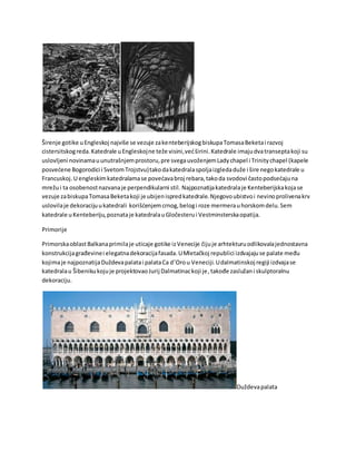 Širenje gotike uEngleskoj najviše se vezuje zakenteberijskogbiskupaTomasaBeketai razvoj
cistersitskogreda.Katedrale uEngleskojne teže visini,većširini.Katedrale imajudvatranseptakoji su
uslovljeni novinamauunutrašnjemprostoru,pre svegauvoženjemLadychapel i Trinitychapel (kapele
posvećene Bogorodici i SvetomTrojstvu)takodakatedralaspoljaizgledaduže i šire negokatedrale u
Francuskoj. U engleskimkatedralamase povećavabroj rebara,takoda svodovi častopodsećajuna
mrežui ta osobenostnazvanaje perpendikularni stil. Najpoznatijakatedralaje Kenteberijskakojase
vezuje zabiskupaTomasaBeketakoji je ubijenispredkatedrale.Njegovoubistvoi nevinoprolivenakrv
uslovilaje dekoracijuukatedrali korišćenjemcrnog,belogi roze mermerauhorskomdelu.Sem
katedrale uKenteberiju,poznataje katedralauGločesterui Vestminsterskaopatija.
Primorije
PrimorskaoblastBalkanaprimilaje uticaje gotike izVenecije čijuje arhtekturuodlikovalajednostavna
konstrukcijagrađevinei elegatnadekoracijafasada.UMletačkoj republici izdvajajuse palate među
kojimaje najpoznatijaDuždevapalatai palataCa d’Orou Veneciji.Udalmatinskoj regiji izdvajase
katedralau Šibenikukojuje projektovaoJurij Dalmatinackoji je,takođe zaslužani skulptoralnu
dekoraciju.
Duždevapalata
 