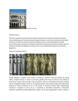 Ca d’Oro,Vencija
Gotičkaskulptura
Slikasvetanagotičkimportalimabila je uslovljenarasporedomscenakojesuprikazivale celokupno
znanje ondašnjegsveta.Posmatranoodozdonagore prikazane suscene koje suprikazivale materijalno-
čovekado vrhaduhovno-odnosnobožansko.Pojavljujuse teme izsvakodnevnogživota,etičkog
(personifikovanog) i verskogživota.Skulpturenadovratnicimaprikazujustarozavetne kraljeve,dokse na
fasadamaizdvajajuteme Blagovesti i Sretenje,dabi u luneti najčešće bile prikazane temevezaneza
Bogorodicu.
Skulpture nakatedrali uŠartru
Gotička skulptura u početku je bila vezana za arhitekturu, međutim vremenom postaje sve punijeg
oblika i izražajnih emocija. U odnosu na romaniku, gotički portali imaju nov smisao za red, odlikuje ih
simetričnost i jasnoća, zatim sve figure stoje samostalno i vezane su međusobnoj komunikaciji. Najraniji
primeri ranogotičke skulpture nalaze se na zapadnom portalu u Šartru figure kraljeva prate oblik stuba,
draperija je linearno prikazana, da bi se vek kasnije na severnom portalu figure nagoveštavaju
natualizam i osećajnost na licima, što je u suprotnosti sa romaničkim fantastičnim i demonskim
prikazima. Na gotičkim portalima Bogorodica se javlja u luneti, njeno pojavljivanje se ističe su skladu sa
 