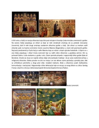 U XIII veku u Italiji se razvija slikarstvo koje bilo pod uticajem Vizantije (italo-kristske umetnosti) i gotike.
Na severu Italije pojavljuju se slikari za koje se neki istraživači smatraju da su preteče renesanse
(trecento), dok ih neki drugi smatraju osobenim slikarima gotike u Italji. Ovi slikari su mahom radili
oltarske pale na kojima centralno mesto zauzima Maesta (Bogorodica u slavi)-vidi pojmovnik gotike.
Najraniji predstavnik je Dučo koji je radio Maestu koja se nalazi u kripti sijenske katedrale. U Sijeni se u
ovo doba pojavljuju i slikari braća Lorenceti koji su radili zidno slikarstvo u gradskoj većnici. Oni su
prikazali Dobru i Lošu vladavinu u gradu i selu. Ovom periodu pripada i najpoznatiji slikar gotike Đoto di
Bondone. Smatra se da je on najviše otišao dalje od vizantijske tradicije i da je uveo realističan prikaz u
religiozno slikarstvo. Đotov prostor na slici se manja i on sve aktere scene postavlja u prednji plan, dok
se arhitektura premešta u drugi plan slike. Uvodeći realizam, Đoto u slikarstvo uvodi međusobnu
komunikaciju i osećajnost. Najpoznatije zidne dekoracije koje se vezuju za ovog slikara su ciklus Svetog
Franje u bazilici uAsizijui dekoracijakapele Skrovenji (kapelaArena)uPadovi.
Braća Lorenceti
Đoto
 