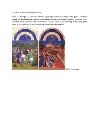 Minijatura-iluminacijavojvode odBerija
Slikari iz Limburga su u XV veku naslikali najpoznatiji iluminirani rukopis pozne gotike. Molitvenik
vojvode od Berija prikazuje mesečne radove i kalendar koji je iluminiran zodijačkim znacima u luneti.
Centralno mesto zauzimaju mesečni radovi koji prikazuju scene iz svakodnevnog života pozne gotike.
Figure suu prvomplanu,dokje slikanaarhitekturaprikazanaupozadini.
Slikari izLimburga
 