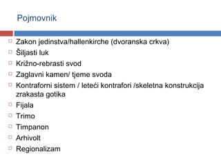 Pojmovnik

   Zakon jedinstva/hallenkirche (dvoranska crkva)
   Šiljasti luk
   Križno-rebrasti svod
   Zaglavni kamen/ tjeme svoda
   Kontraforni sistem / leteći kontrafori /skeletna konstrukcija
    zrakasta gotika
   Fijala
   Trimo
   Timpanon
   Arhivolt
   Regionalizam
 