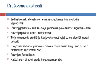 Društvene okolnosti

   Jedinstvena kraljevstva – nema rascjepkanosti na grofovije i
    vojvodstva
   Razvoj gradova – šire se, bolja prometna povezanost, sigurnije ceste
   Razvoj trgovine, obrta i novčarstva
   To je omogućila središnja kraljevska vlast kojoj su se plemići morali
    pokoriti
   Kraljevski slobodni gradovi – plaćaju porez samo kralju i ne ovise o
    plemiću na čijoj zemlji žive
   Razvijeni feudalizam
   Katedrale – simboli grada i njegova napretka
 