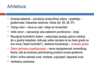 Arhitektura

   Gradnja katedrali – udruženja (bratovštine) zidara i graditelja –
    građevinske i klesarske radionice i škole (str. 55, 56, 57)
   Težnja visini – crkve su više i vitkije od romaničkih
   Veliki otvori – rastvaranje zida staklenim površinama – vitraji
   Razvijeniji kontraforni sistem – potpornjaci postaju gotovo nabitniji
    dio u gradnji katedrale, dobivaju velike razmjere te se često grade na
    dva nivoa (“leteći kontrafori”), skeletna konstrukcija – zrakasta gotika
   Zakon jedinstva (ujedinjavanja) – nema rascjepkanosti romaničkog
    tlocrta, teži se stvaranju jedinstvenog prostora unutar građevine
   Križni i križno rebrasti svod, mrežasti, zvjezdasti i lepezasti svod
   Vertikalna rasčlamba
 