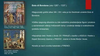Đoto di Bondone (oko 1267 – 1337.)
Najpoznatiji gotički slikar XIII. i XIV. veka je bio firentinski umetnik Đoto di
Bondone.
Odlike njegovog slikarstva su bile realistično predstavljanje figure i prostora
u savremenom viđenju hrišćanskih tema i unošenje detalja iz svakodnevice
(preteča renesanse).
Najvažnija dela: freske o životu SV. FRANJE u bazilici u ASIZIJU i freske u
Kapeli Skrovenji (Apena) u PADOVI - scene iz života Marije i Isusa.
Izradio je nacrt zvonika katedrale u FIRENCI.
Đoto, Ulazak u Jerusalim,
Kapela Apena, Padova,
Italija, oko 1305.
Đoto, Odricanje dobara Sv. Franje
Asiškog, Asizi, Italija, 1290 – 1295.)
 