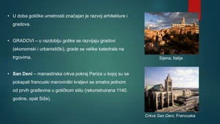 • U doba gotičke umetnosti značajan je razvoj arhitekture i
gradova.
• GRADOVI – u razdoblju gotike se razvijaju gradovi
(ekonomski i urbanistički), grade se velike katedrale na
trgovima.
• San Deni – manastirska crkva pokraj Pariza u kojoj su se
pokapali francuski merovinški kraljevi se smatra jednom
od prvih građevina u gotičkom stilu (rekonstruirana 1140.
godine, opat Siže).
Crkva San Deni, Francuska
Sijena, Italija
 