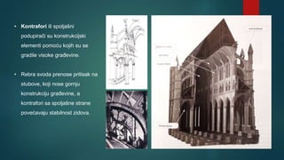 • Kontrafori ili spoljašni
podupirači su konstrukcijski
elementi pomoću kojih su se
gradile visoke građevine.
• Rebra svoda prenose pritisak na
stubove, koji nose gornju
konstrukciju građevine, a
kontrafori sa spoljašne strane
povećavaju stabilnost zidova.
 