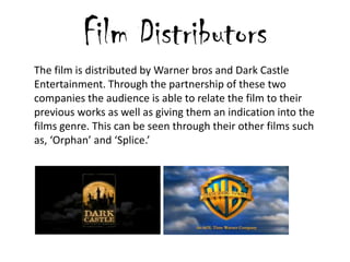 Film Distributors
The film is distributed by Warner bros and Dark Castle
Entertainment. Through the partnership of these two
companies the audience is able to relate the film to their
previous works as well as giving them an indication into the
films genre. This can be seen through their other films such
as, ‘Orphan’ and ‘Splice.’
 