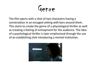 Genre
The film opens with a shot of two characters having a
conversation in an encaged setting with bars around them.
This starts to create the genre of a physiological thriller as well
as creating a feeling of entrapment for the audience. The idea
of a psychological thriller is later emphasised through the use
of an establishing shot introducing a mental institution.
 