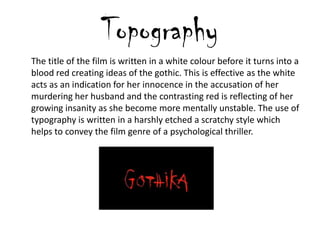 Topography
The title of the film is written in a white colour before it turns into a
blood red creating ideas of the gothic. This is effective as the white
acts as an indication for her innocence in the accusation of her
murdering her husband and the contrasting red is reflecting of her
growing insanity as she become more mentally unstable. The use of
typography is written in a harshly etched a scratchy style which
helps to convey the film genre of a psychological thriller.
 