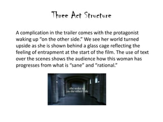 Three Act Structure
A complication in the trailer comes with the protagonist
waking up “on the other side.” We see her world turned
upside as she is shown behind a glass cage reflecting the
feeling of entrapment at the start of the film. The use of text
over the scenes shows the audience how this woman has
progresses from what is “sane” and “rational.”
 