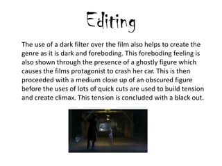 Editing
The use of a dark filter over the film also helps to create the
genre as it is dark and foreboding. This foreboding feeling is
also shown through the presence of a ghostly figure which
causes the films protagonist to crash her car. This is then
proceeded with a medium close up of an obscured figure
before the uses of lots of quick cuts are used to build tension
and create climax. This tension is concluded with a black out.
 