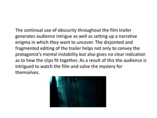 The continual use of obscurity throughout the film trailer
generates audience intrigue as well as setting up a narrative
enigma in which they want to uncover. The disjointed and
fragmented editing of the trailer helps not only to convey the
protagonist’s mental instability but also gives no clear indication
as to how the clips fit together. As a result of this the audience is
intrigued to watch the film and solve the mystery for
themselves.
 