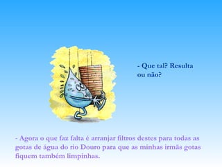 - Que tal? Resulta ou não? - Agora o que faz falta é arranjar filtros destes para todas as gotas de água do rio Douro para que as minhas irmãs gotas fiquem também limpinhas.   