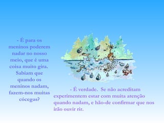 - É para os meninos poderem nadar no nosso meio, que é uma coisa muito gira.  Sabiam que quando os meninos nadam, fazem-nos muitas cócegas? - É verdade.  Se não acreditam experimentem estar com muita atenção quando nadam, e hão-de confirmar que nos irão ouvir rir.   