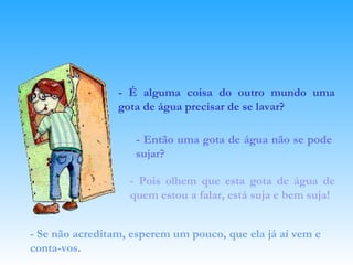 - É alguma coisa do outro mundo uma gota de água precisar de se lavar? - Então uma gota de água não se pode sujar? - Pois olhem que esta gota de água de quem estou a falar, está suja e bem suja! - Se não acreditam, esperem um pouco, que ela já aí vem e conta-vos.   