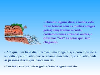 - Durante alguns dias, a minha vida foi só brincar com as minhas amigas gotas; dançávamos à corda, corríamos umas atrás das outras, e dizíamos "olá" às gotas que  iam chegando. - Até que, um belo dia, fizemos uma longa fila, e corremos até à superfície, a um sítio que se chama nascente, que é o sítio onde as pessoas dizem que nasce um rio. - Por isso, eu e as outras gotas éramos agora um rio. 