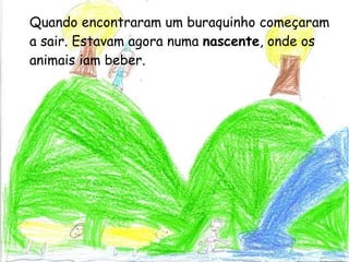 Quando encontraram um buraquinho começaram a sair. Estavam agora numa  nascente , onde os animais iam beber. 