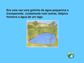Era uma vez uma gotinha de água pequenina e transparente. Juntamente com outras, Salpico formava a água de um lago. 