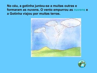 No céu, a gotinha juntou-se a muitas outras e formaram as nuvens. O vento empurrou as  nuvens  e a Gotinha viajou por muitas terras. 