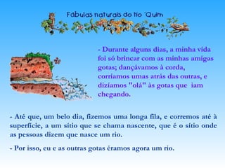- Durante alguns dias, a minha vida
foi só brincar com as minhas amigas
gotas; dançávamos à corda,
corríamos umas atrás das outras, e
dizíamos "olá" às gotas que iam
chegando.
- Até que, um belo dia, fizemos uma longa fila, e corremos até à
superfície, a um sítio que se chama nascente, que é o sítio onde
as pessoas dizem que nasce um rio.
- Por isso, eu e as outras gotas éramos agora um rio.
 