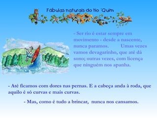 - Ser rio é estar sempre em
movimento - desde a nascente,
nunca paramos. Umas vezes
vamos devagarinho, que até dá
sono; outras vezes, com licença
que ninguém nos apanha.
- Até ficamos com dores nas pernas. E a cabeça anda à roda, que
aquilo é só curvas e mais curvas.
- Mas, como é tudo a brincar, nunca nos cansamos.
 