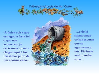 -A única coisa que
estragou a festa foi
o que nos
aconteceu, já
estávamos quase a
chegar aqui à foz:
Passámos perto de
um enorme cano...
- ...e de lá
saíam umas
coisas escuras
que se
agarravam a
nós. Ficámos
assim, todas
sujas.
 