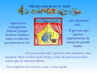 - Agora nem
conseguimos
brincar, porque
ficamos coladas a
todos os objectos
que passam no rio.
- O meu banho não é igual ao dos meninos e das
meninas. Para eu ficar mais limpa, tenho de passar por umas
coisas que se chamam filtros.
- Vou explicar-vos como é, com a vossa ajuda.
- Até cheiramos
mal.
- É por isso que
preciso
urgentemente de
tomar um grande
banho.
 