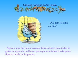 - Que tal? Resulta
ou não?
- Agora o que faz falta é arranjar filtros destes para todas as
gotas de água do rio Douro para que as minhas irmãs gotas
fiquem também limpinhas.
 