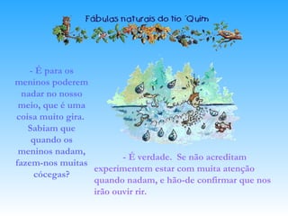 - É para os
meninos poderem
nadar no nosso
meio, que é uma
coisa muito gira.
Sabiam que
quando os
meninos nadam,
fazem-nos muitas
cócegas?
- É verdade. Se não acreditam
experimentem estar com muita atenção
quando nadam, e hão-de confirmar que nos
irão ouvir rir.
 