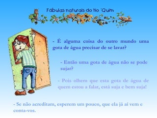 - É alguma coisa do outro mundo uma
gota de água precisar de se lavar?
- Então uma gota de água não se pode
sujar?
- Pois olhem que esta gota de água de
quem estou a falar, está suja e bem suja!
- Se não acreditam, esperem um pouco, que ela já aí vem e
conta-vos.
 