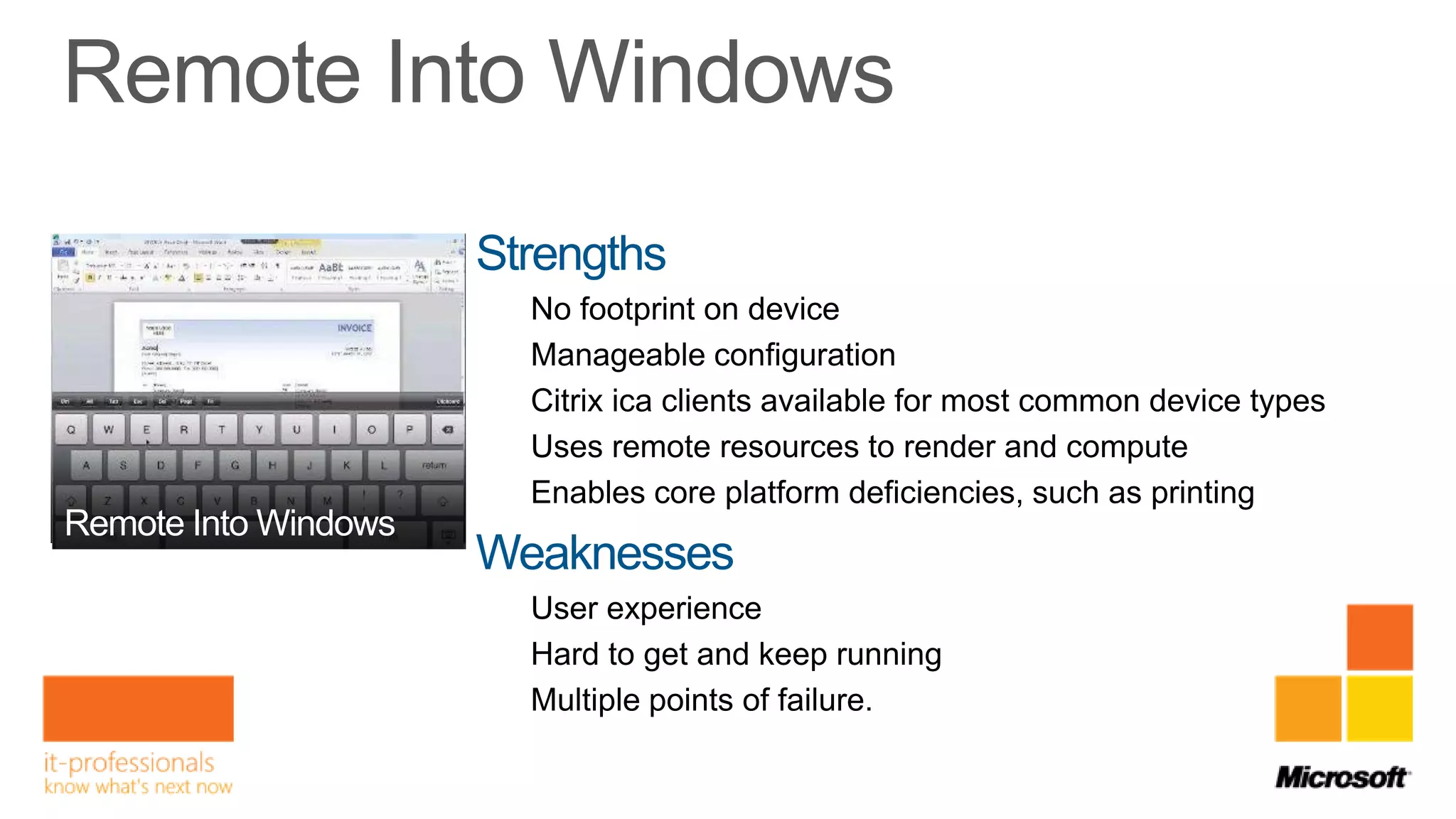 Strengths
  No footprint on device
  Manageable configuration
  Citrix ica clients available for most common device types
  Uses remote resources to render and compute
  Enables core platform deficiencies, such as printing

Weaknesses
  User experience
  Hard to get and keep running
  Multiple points of failure.
 