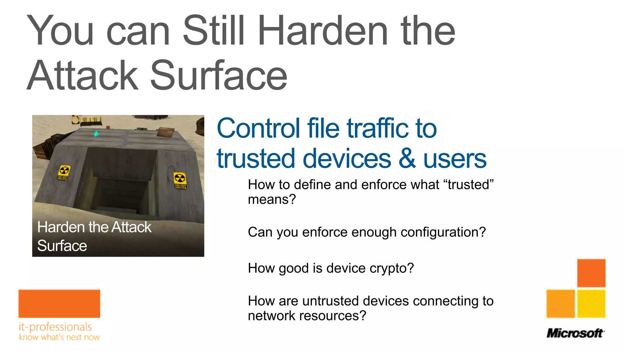 Control file traffic to
trusted devices & users
  How to define and enforce what “trusted”
  means?

  Can you enforce enough configuration?

  How good is device crypto?

  How are untrusted devices connecting to
  network resources?
 