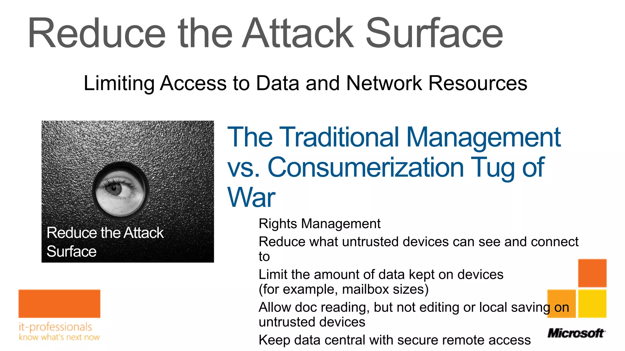 Limiting Access to Data and Network Resources

              The Traditional Management
              vs. Consumerization Tug of
              War
                 Rights Management
                 Reduce what untrusted devices can see and connect
                 to
                 Limit the amount of data kept on devices
                 (for example, mailbox sizes)
                 Allow doc reading, but not editing or local saving on
                 untrusted devices
                 Keep data central with secure remote access
 