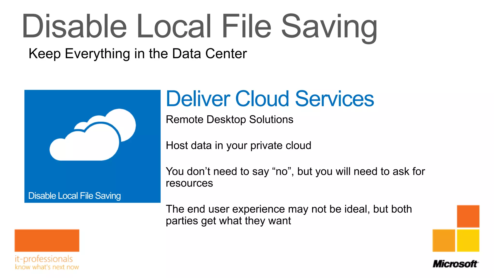 Keep Everything in the Data Center


                     Deliver Cloud Services
                     Remote Desktop Solutions

                     Host data in your private cloud

                     You don’t need to say “no”, but you will need to ask for
                     resources

                     The end user experience may not be ideal, but both
                     parties get what they want
 