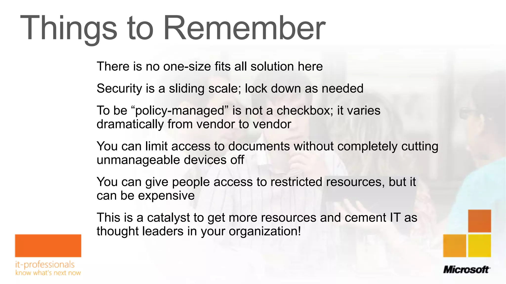 There is no one-size fits all solution here
Security is a sliding scale; lock down as needed
To be “policy-managed” is not a checkbox; it varies
dramatically from vendor to vendor
You can limit access to documents without completely cutting
unmanageable devices off
You can give people access to restricted resources, but it
can be expensive
This is a catalyst to get more resources and cement IT as
thought leaders in your organization!
 