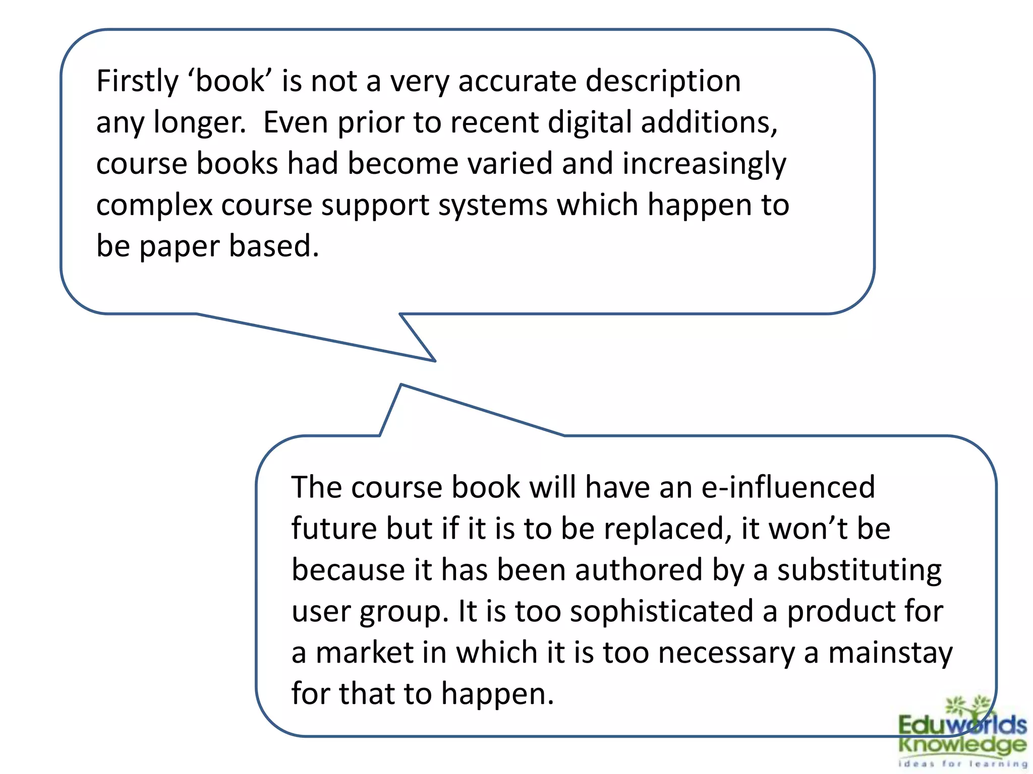 Firstly ‘book’ is not a very accurate description
any longer. Even prior to recent digital additions,
course books had become varied and increasingly
complex course support systems which happen to
be paper based.
The course book will have an e-influenced
future but if it is to be replaced, it won’t be
because it has been authored by a substituting
user group. It is too sophisticated a product for
a market in which it is too necessary a mainstay
for that to happen.
 