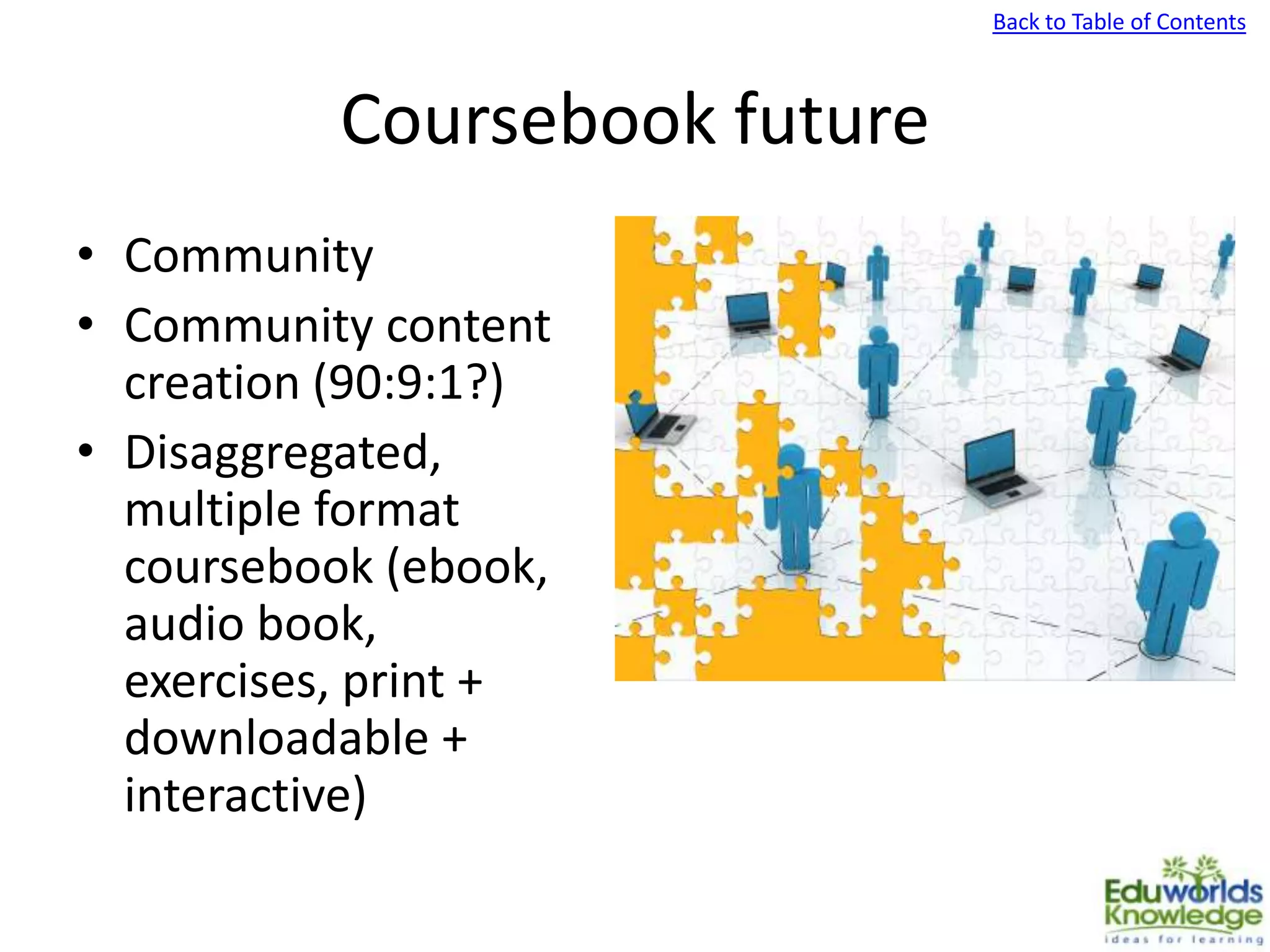 Back to Table of Contents
Coursebook future
• Community
• Community content
creation (90:9:1?)
• Disaggregated,
multiple format
coursebook (ebook,
audio book,
exercises, print +
downloadable +
interactive)
 