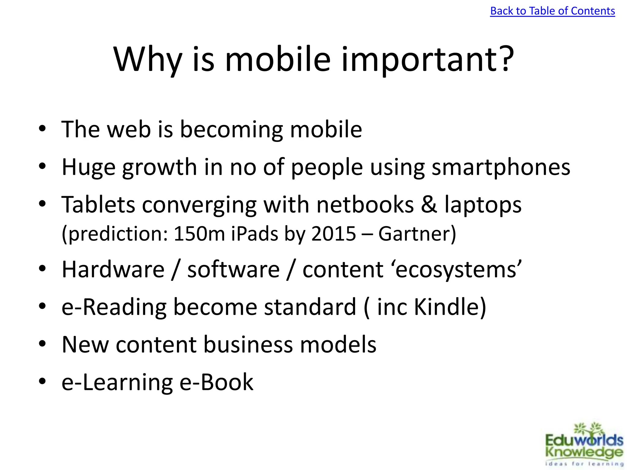 Back to Table of Contents
Why is mobile important?
• The web is becoming mobile
• Huge growth in no of people using smartphones
• Tablets converging with netbooks & laptops
(prediction: 150m iPads by 2015 – Gartner)
• Hardware / software / content ‘ecosystems’
• e-Reading become standard ( inc Kindle)
• New content business models
• e-Learning e-Book
 