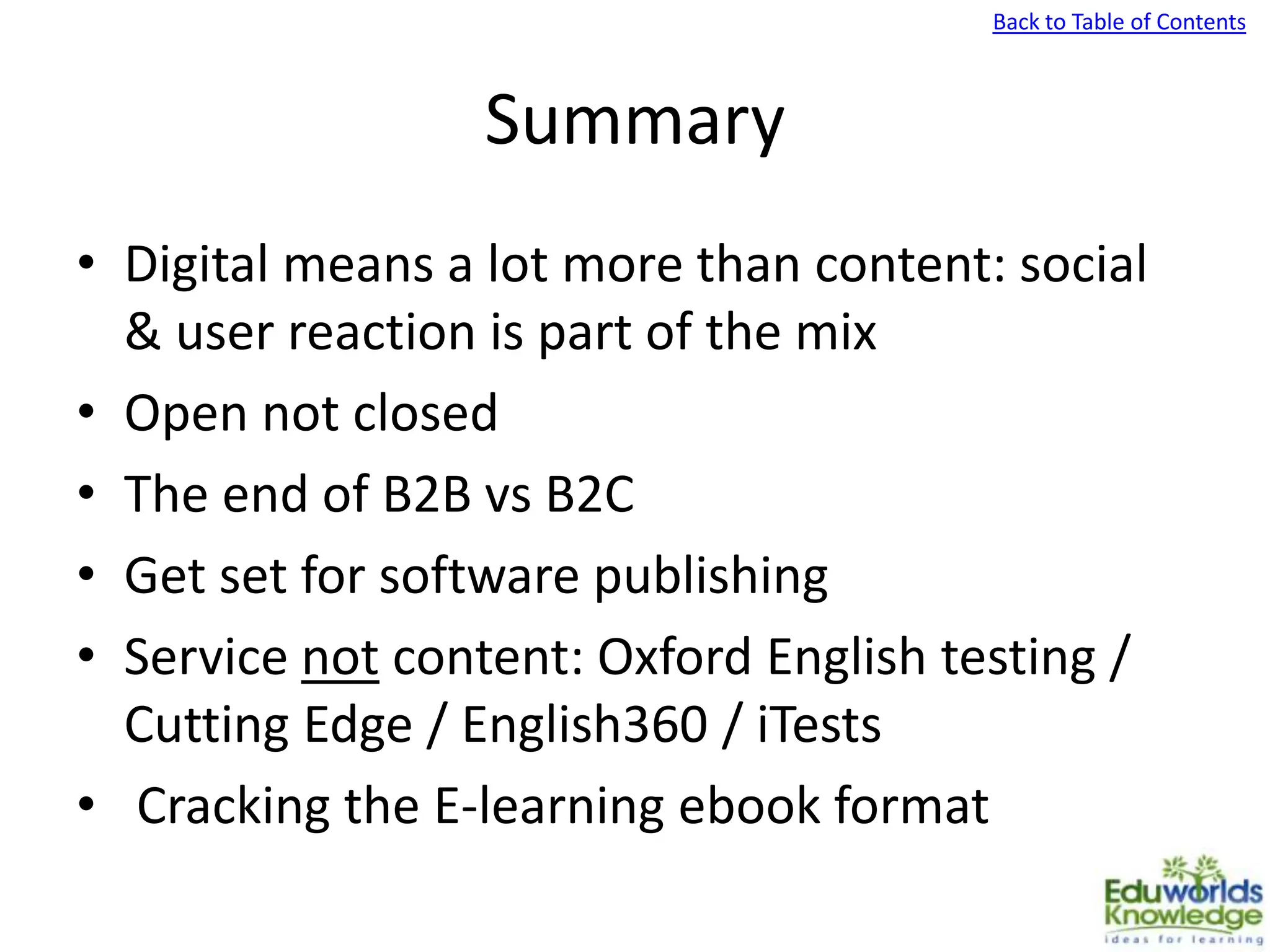 Back to Table of Contents
Summary
• Digital means a lot more than content: social
& user reaction is part of the mix
• Open not closed
• The end of B2B vs B2C
• Get set for software publishing
• Service not content: Oxford English testing /
Cutting Edge / English360 / iTests
• Cracking the E-learning ebook format
 