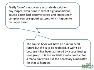 Firstly ‘book’ is not a very accurate description
any longer. Even prior to recent digital additions,
course books had become varied and increasingly
complex course support systems which happen to
be paper based.
The course book will have an e-influenced
future but if it is to be replaced, it won’t be
because it has been authored by a substituting
user group. It is too sophisticated a product for
a market in which it is too necessary a mainstay
for that to happen.
 