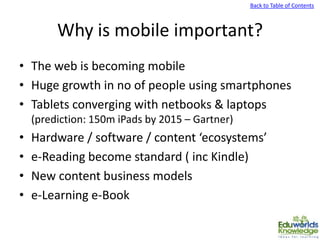 Back to Table of Contents
Why is mobile important?
• The web is becoming mobile
• Huge growth in no of people using smartphones
• Tablets converging with netbooks & laptops
(prediction: 150m iPads by 2015 – Gartner)
• Hardware / software / content ‘ecosystems’
• e-Reading become standard ( inc Kindle)
• New content business models
• e-Learning e-Book
 