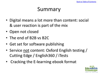 Back to Table of Contents
Summary
• Digital means a lot more than content: social
& user reaction is part of the mix
• Open not closed
• The end of B2B vs B2C
• Get set for software publishing
• Service not content: Oxford English testing /
Cutting Edge / English360 / iTests
• Cracking the E-learning ebook format
 