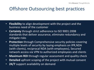 Offshore Outsourcing best practices
• Flexibility to align development with the project and the
business need of the customer
• Certainty through strict adherence to ISO 9001:2008
standards that deliver assurance, eliminate redundancy and
mitigate risks
• Protection through Comprehensive security policies covering
multiple levels of security by laying emphasis on IPR,NDA
(with clients), reciprocal NDA (with employees), Secured
network access via VPN to authorized employees and clients
• Maximum ROI through regular assessment and quality check
• Detailed upfront scoping of the project with mutual consent
• 24/7 support availability on demand
MindBowser ThoughtWorks
 
