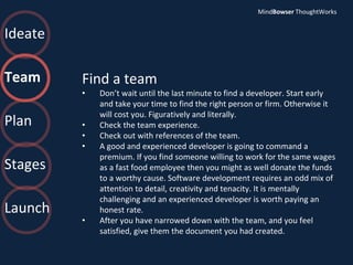 Ideate
Team
Plan
Stages
Launch
Find a team
• Don’t wait until the last minute to find a developer. Start early
and take your time to find the right person or firm. Otherwise it
will cost you. Figuratively and literally.
• Check the team experience.
• Check out with references of the team.
• A good and experienced developer is going to command a
premium. If you find someone willing to work for the same wages
as a fast food employee then you might as well donate the funds
to a worthy cause. Software development requires an odd mix of
attention to detail, creativity and tenacity. It is mentally
challenging and an experienced developer is worth paying an
honest rate.
• After you have narrowed down with the team, and you feel
satisfied, give them the document you had created.
MindBowser ThoughtWorks
 